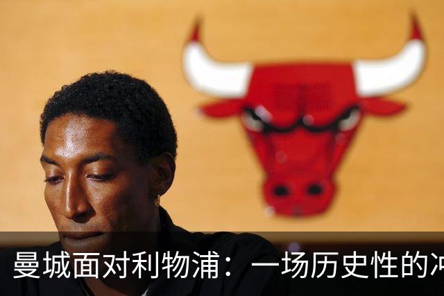 曼城面对利物浦：一场历史性的冲突与转会遗憾的回顾